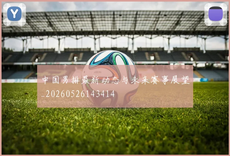 中国男排最新动态与未来赛事展望_20260526143414