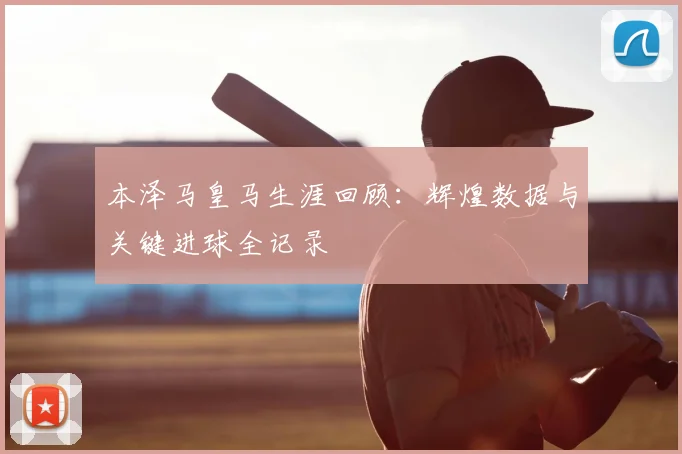 本泽马皇马生涯回顾:辉煌数据与关键进球全记录