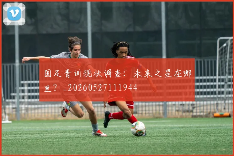 国足青训现状调查：未来之星在哪里？_20260527111944