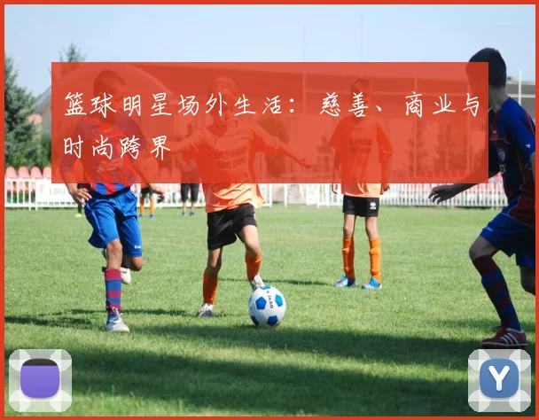 篮球明星场外生活:慈善、商业与时尚跨界