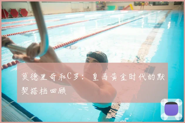 莫德里奇和C罗：皇马黄金时代的默契搭档回顾