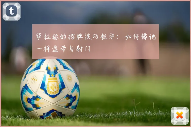 萨拉赫的招牌技巧教学：如何像他一样盘带与射门