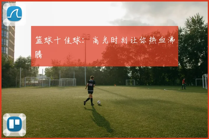篮球十佳球:高光时刻让你热血沸腾