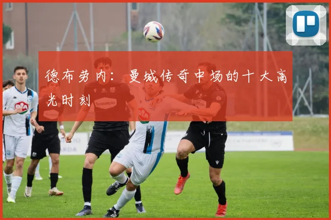 德布劳内:曼城传奇中场的十大高光时刻