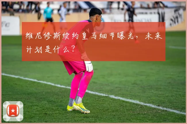 维尼修斯续约皇马细节曝光，未来计划是什么？