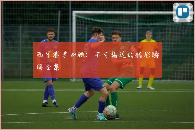 西甲赛季回顾：不可错过的精彩瞬间合集