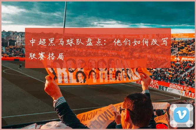 中超黑马球队盘点：他们如何改写联赛格局