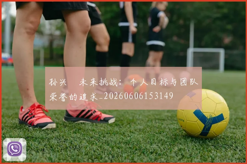 孙兴慜未来挑战:个人目标与团队荣誉的追求_20260606153149