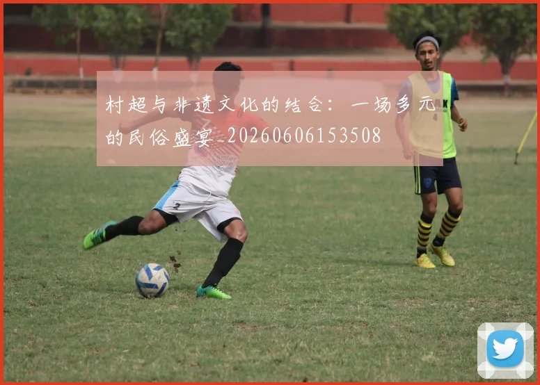 村超与非遗文化的结合：一场多元的民俗盛宴_20260606153508