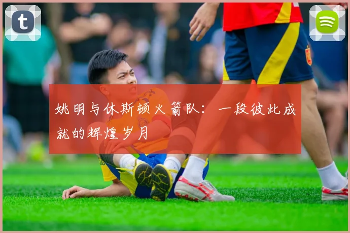 姚明与休斯顿火箭队：一段彼此成就的辉煌岁月
