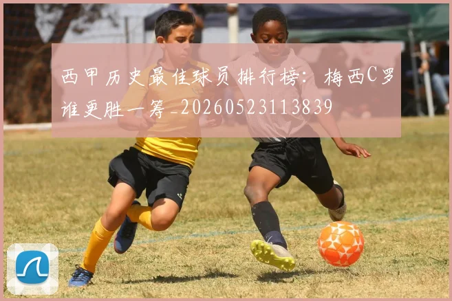 西甲历史最佳球员排行榜：梅西C罗谁更胜一筹_20260523113839