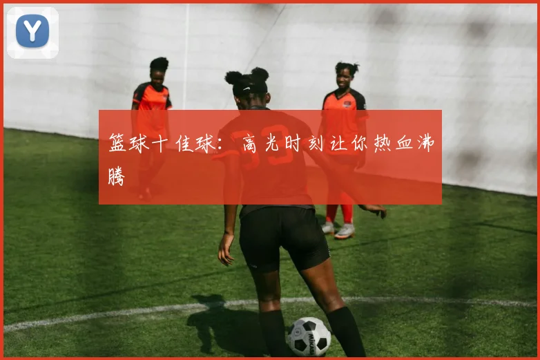 篮球十佳球：高光时刻让你热血沸腾