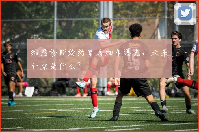 维尼修斯续约皇马细节曝光，未来计划是什么？