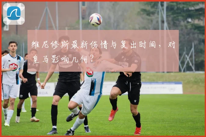 维尼修斯最新伤情与复出时间，对皇马影响几何？