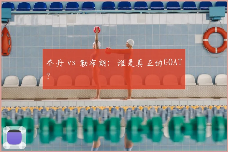乔丹 vs 勒布朗:谁是真正的GOAT?