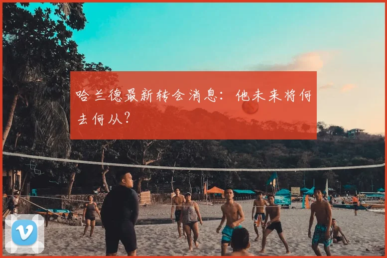 哈兰德最新转会消息:他未来将何去何从?