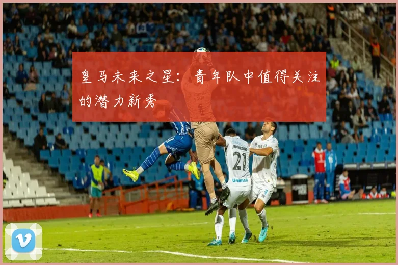 皇马未来之星：青年队中值得关注的潜力新秀