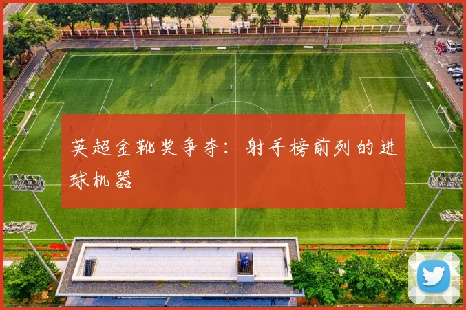 英超金靴奖争夺:射手榜前列的进球机器