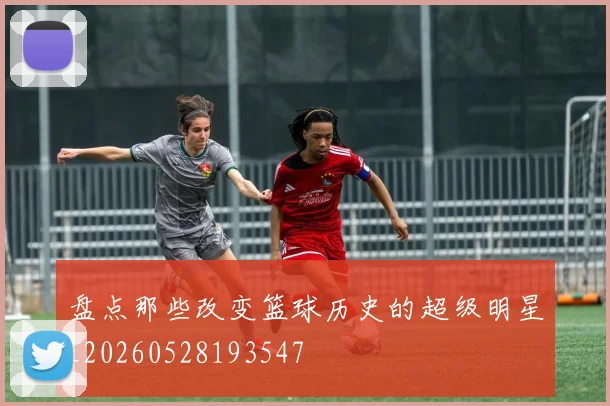 盘点那些改变篮球历史的超级明星_20260528193547