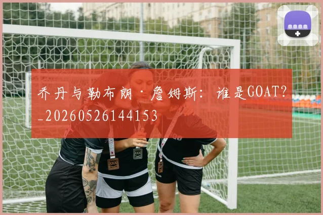 乔丹与勒布朗·詹姆斯:谁是GOAT?_20260526144153