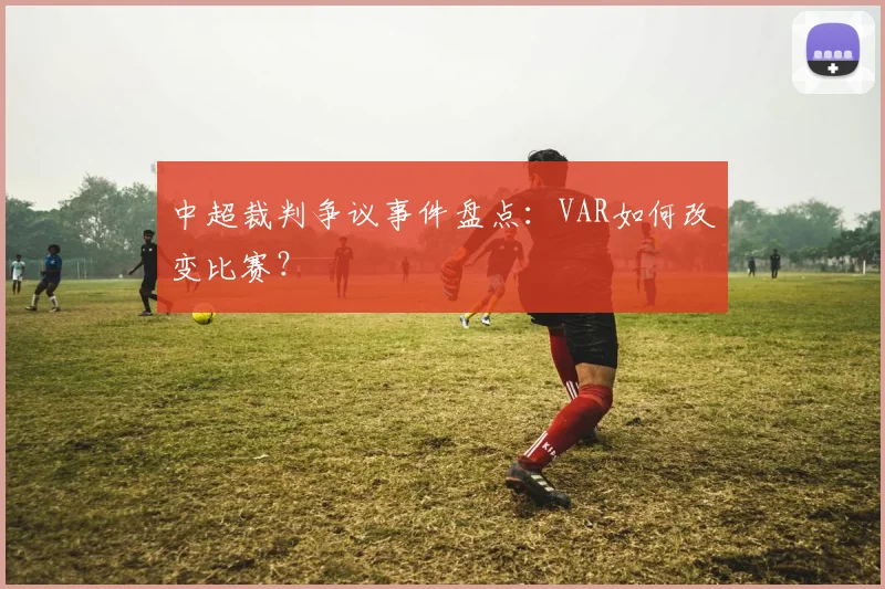 中超裁判争议事件盘点:VAR如何改变比赛?