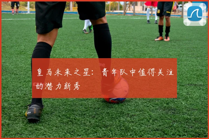 皇马未来之星:青年队中值得关注的潜力新秀