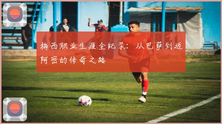 梅西职业生涯全纪录：从巴萨到迈阿密的传奇之路